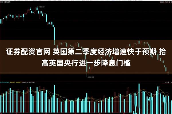 证券配资官网 英国第二季度经济增速快于预期 抬高英国央行进一步降息门槛