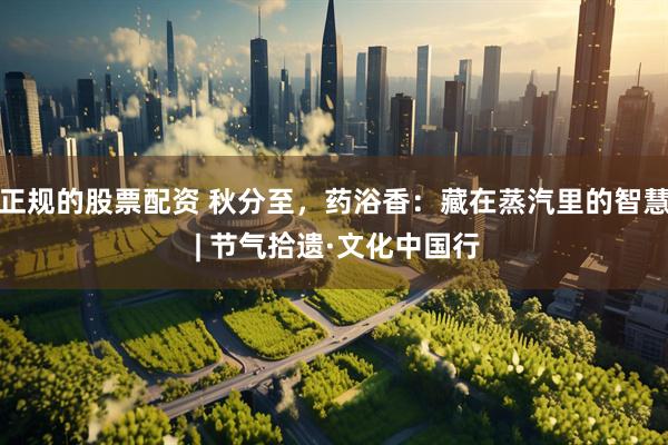 正规的股票配资 秋分至,药浴香:藏在蒸汽里的智慧 | 节气拾遗·文化中国行