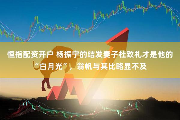 恒指配资开户 杨振宁的结发妻子杜致礼才是他的“白月光”，翁帆与其比略显不及