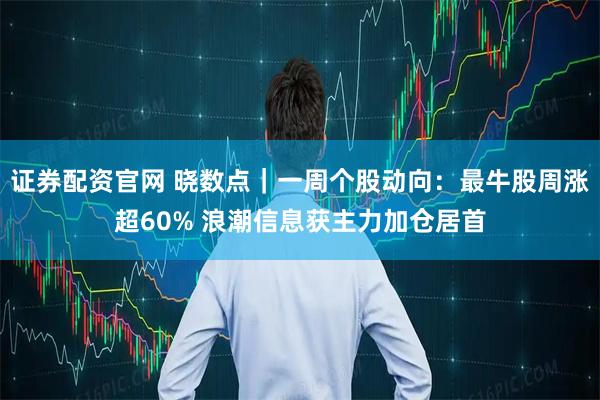 证券配资官网 晓数点｜一周个股动向：最牛股周涨超60% 浪潮信息获主力加仓居首