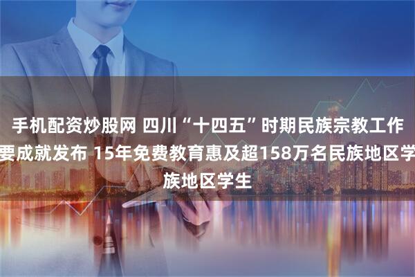 手机配资炒股网 四川“十四五”时期民族宗教工作主要成就发布 15年免费教育惠及超158万名民族地区学生