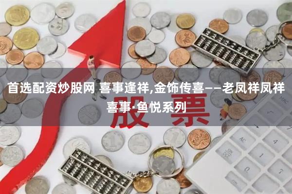 首选配资炒股网 喜事逢祥,金饰传喜——老凤祥凤祥喜事·鱼悦系列
