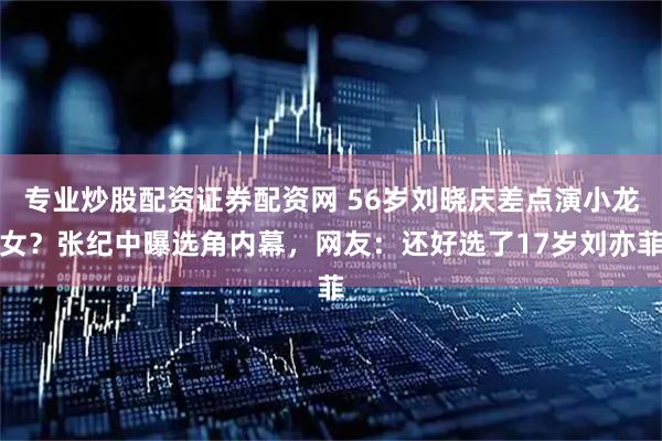 专业炒股配资证券配资网 56岁刘晓庆差点演小龙女？张纪中曝选角内幕，网友：还好选了17岁刘亦菲