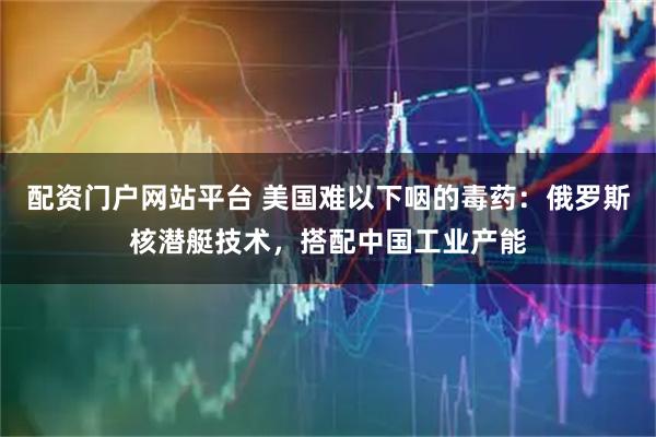 配资门户网站平台 美国难以下咽的毒药：俄罗斯核潜艇技术，搭配中国工业产能