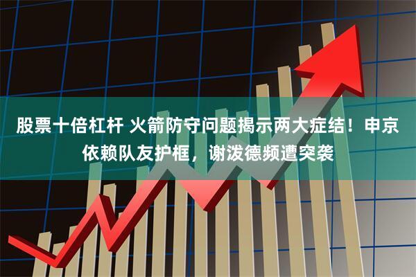 股票十倍杠杆 火箭防守问题揭示两大症结!申京依赖队友护框,谢泼德频遭突袭