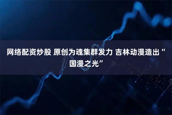 网络配资炒股 原创为魂集群发力 吉林动漫造出“国漫之光”