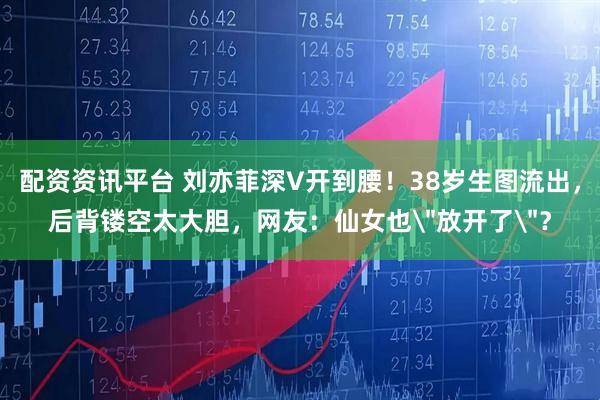 配资资讯平台 刘亦菲深V开到腰！38岁生图流出，后背镂空太大胆，网友：仙女也