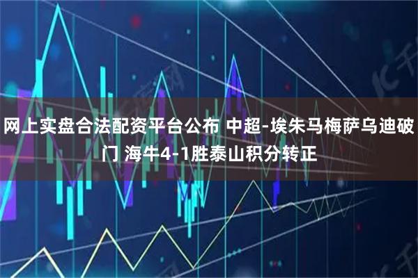 网上实盘合法配资平台公布 中超-埃朱马梅萨乌迪破门 海牛4-1胜泰山积分转正
