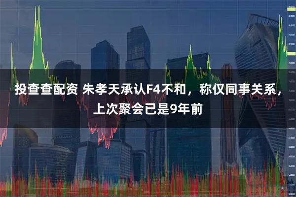 投查查配资 朱孝天承认F4不和，称仅同事关系，上次聚会已是9年前