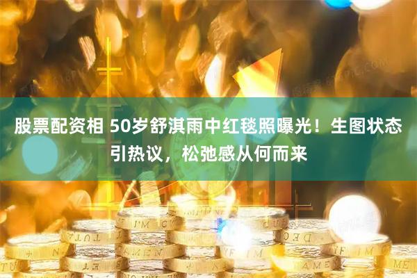 股票配资相 50岁舒淇雨中红毯照曝光！生图状态引热议，松弛感从何而来