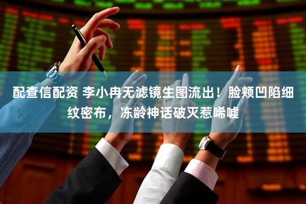 配查信配资 李小冉无滤镜生图流出！脸颊凹陷细纹密布，冻龄神话破灭惹唏嘘