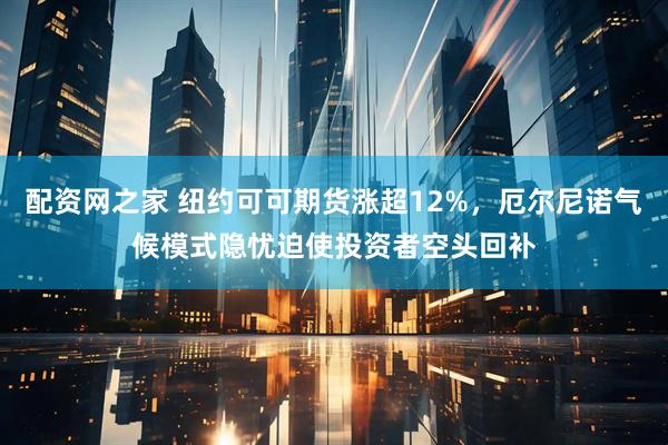 配资网之家 纽约可可期货涨超12%，厄尔尼诺气候模式隐忧迫使投资者空头回补