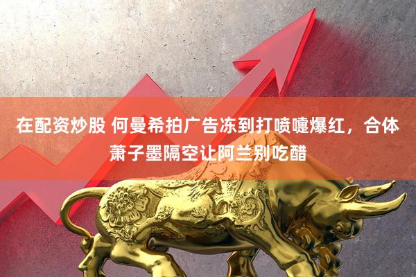 在配资炒股 何曼希拍广告冻到打喷嚏爆红，合体萧子墨隔空让阿兰别吃醋