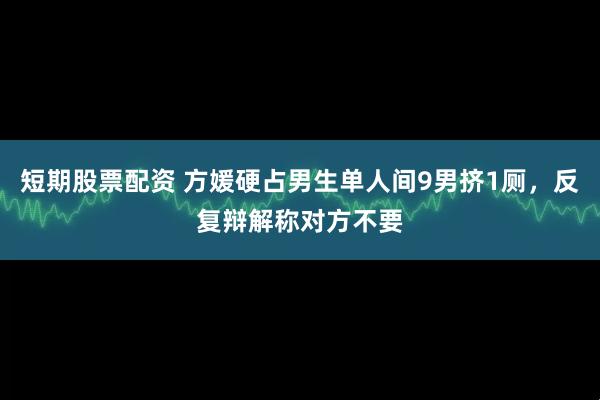 短期股票配资 方媛硬占男生单人间9男挤1厕，反复辩解称对方不要