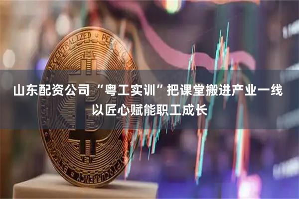 山东配资公司 “粤工实训”把课堂搬进产业一线 以匠心赋能职工成长