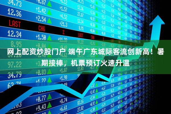网上配资炒股门户 端午广东城际客流创新高!暑期接棒,机票预订火速升温