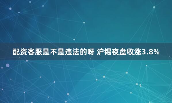 配资客服是不是违法的呀 沪锡夜盘收涨3.8%