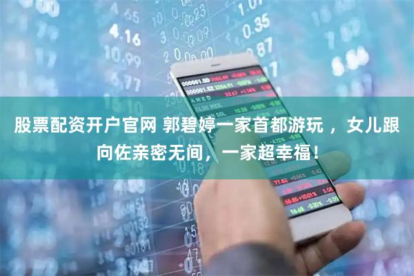 股票配资开户官网 郭碧婷一家首都游玩 ，女儿跟向佐亲密无间，一家超幸福！