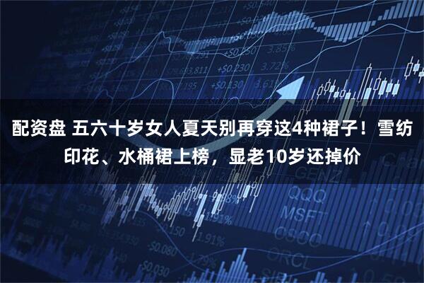 配资盘 五六十岁女人夏天别再穿这4种裙子！雪纺印花、水桶裙上榜，显老10岁还掉价