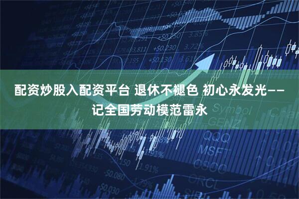 配资炒股入配资平台 退休不褪色 初心永发光——记全国劳动模范雷永