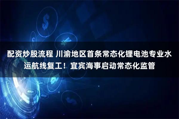 配资炒股流程 川渝地区首条常态化锂电池专业水运航线复工！宜宾海事启动常态化监管